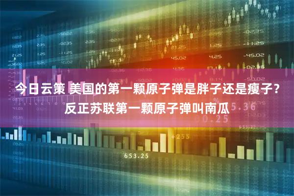 今日云策 美国的第一颗原子弹是胖子还是瘦子？反正苏联第一颗原子弹叫南瓜