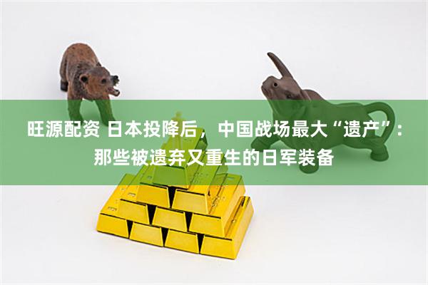旺源配资 日本投降后，中国战场最大“遗产”：那些被遗弃又重生的日军装备