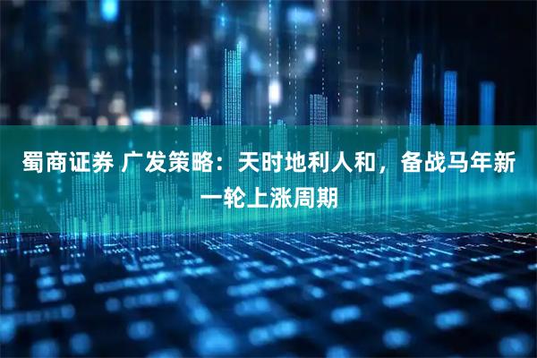 蜀商证券 广发策略：天时地利人和，备战马年新一轮上涨周期