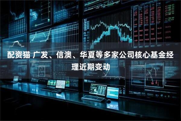 配资猫 广发、信澳、华夏等多家公司核心基金经理近期变动