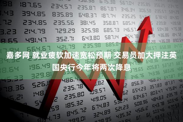 嘉多网 就业疲软加速宽松预期 交易员加大押注英国央行今年将两次降息