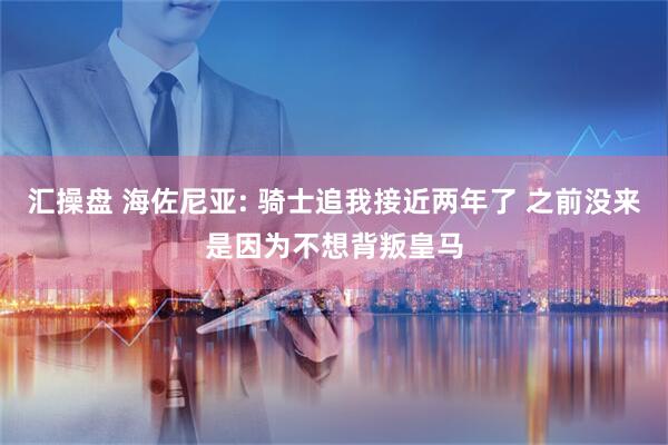 汇操盘 海佐尼亚: 骑士追我接近两年了 之前没来是因为不想背叛皇马