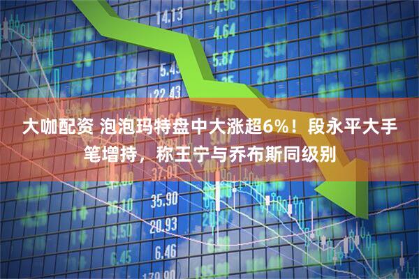 大咖配资 泡泡玛特盘中大涨超6%！段永平大手笔增持，称王宁与乔布斯同级别