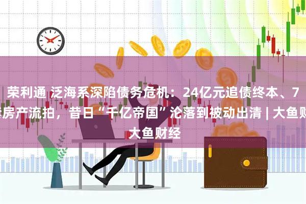 荣利通 泛海系深陷债务危机：24亿元追债终本、76套房产流拍，昔日“千亿帝国”沦落到被动出清 | 大鱼财经