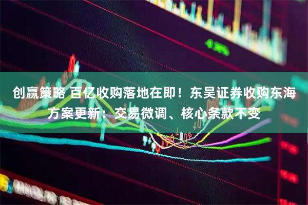 创赢策略 百亿收购落地在即！东吴证券收购东海方案更新：交易微调、核心条款不变