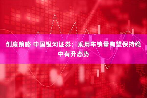 创赢策略 中国银河证券:乘用车销量有望保持稳中有升态势