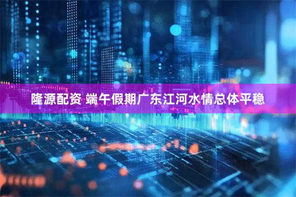 隆源配资 端午假期广东江河水情总体平稳