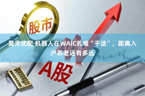 昊天优配 机器人在WAIC扎堆“干活”,距离入户养老还有多远