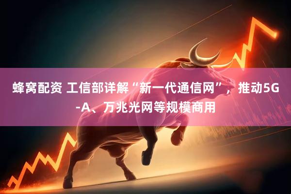 蜂窝配资 工信部详解“新一代通信网”,推动5G-A、万兆光网等规模商用