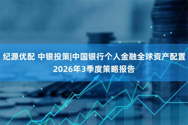 纪源优配 中银投策|中国银行个人金融全球资产配置2026年3季度策略报告