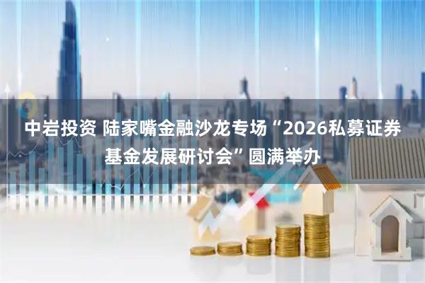 中岩投资 陆家嘴金融沙龙专场“2026私募证券基金发展研讨会”圆满举办