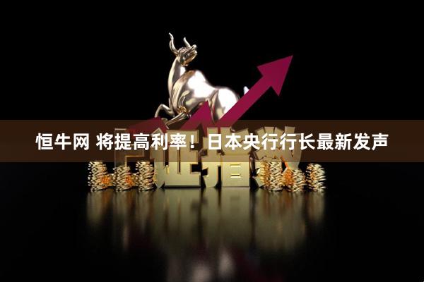 恒牛网 将提高利率！日本央行行长最新发声