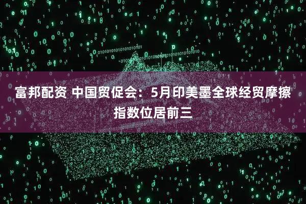 富邦配资 中国贸促会：5月印美墨全球经贸摩擦指数位居前三