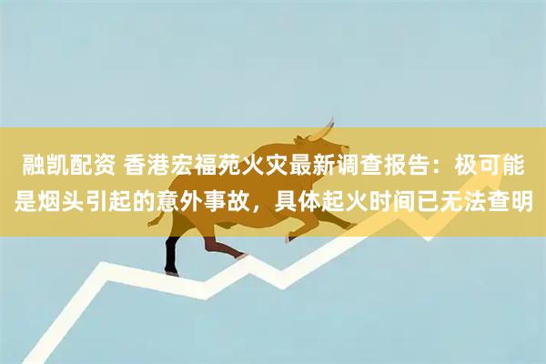 融凯配资 香港宏福苑火灾最新调查报告：极可能是烟头引起的意外事故，具体起火时间已无法查明